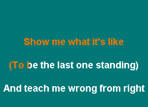 Show me what it's like

(To be the last one standing)

And teach me wrong from right