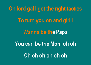 0h lord gal I got the righttactics

To turn you on and girl I
Wanna bethe Papa
You can bethe Mom oh oh

Oh oh oh oh oh oh