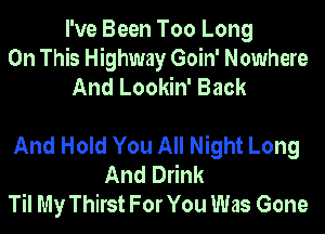I've Been Too Long
On This Highway Goin' Nowhere
And Lookin' Back

And Hold You All Night Long
And Drink
Til My Thirst For You Was Gone