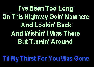 I've Been Too Long
On This Highway Goin' Nowhere
And Lookin' Back

And Wishin' I Was There
But Turnin' Around

Til My Thirst For You Was Gone