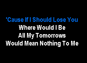 'Cause lfl Should Lose You
Where Would I Be

All My Tomorrows
Would Mean Nothing To Me