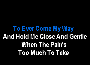 To Ever Come My Way

And Hold Me Close And Gentle
When The Pain's
Too Much To Take