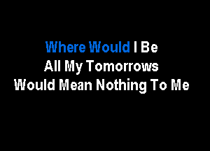 Where Would I Be
All My Tomorrows

Would Mean Nothing To Me