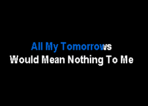 All My Tomorrows

Would Mean Nothing To Me