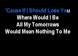 'Cause lfl Should Lose You
Where Would I Be
All My Tomorrows

Would Mean Nothing To Me