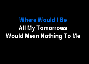 Where Would I Be
All My Tomorrows

Would Mean Nothing To Me