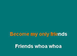 Become my only friends

Friends whoa whoa