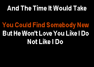And The Time It Would Take

You Could Find Somebody New
But He Won't Love You Likel Do

Not Like I Do
