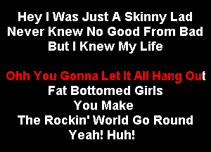 Hey I Was Just A Skinny Lad
Never Knew No Good From Bad
But I Knew My Life

Ohh You Gonna Let It All Hang Out
Fat Bottomed Girls
You Make
The Rockin' World Go Round
Yeah! Huh!