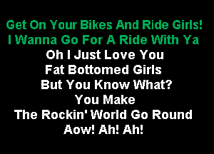 Get On Your Bikes And Ride Girls!
I Wanna Go For A Ride With Ya
Oh I Just Love You
Fat Bottomed Girls
But You Know What?

You Make
The Rockin' World Go Round
Aow! Ah! Ah!
