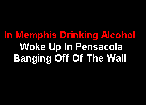 In Memphis Drinking Alcohol
Wake Up In Pensacola

Banging Off Of The Wall