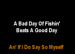 A Bad Day Of Fishin'
Beats A Good Day

An' Ifl Do Say So Myself