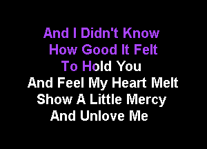 And I Didn't Know
How Good It Felt
To Hold You

And Feel My Heart Melt
Show A Little Mercy
And Unlove Me