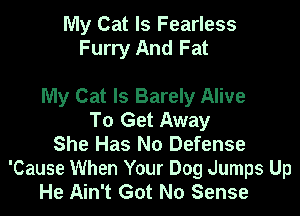 My Cat ls Fearless
Furry And Fat

My Cat Is Barely Alive

To Get Away
She Has No Defense

'Cause When Your Dog Jumps Up
He Ain't Got No Sense