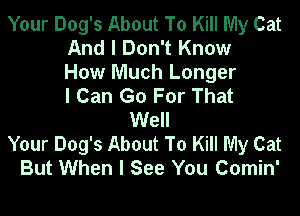 Your Dog's About To Kill My Cat
And I Don't Know
How Much Longer
I Can Go For That
Well
Your Dog's About To Kill My Cat
But When I See You Comin'