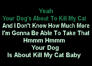 Yeah
Your Dog's About To Kill My Cat
And I Don't Know How Much More
I'm Gonna Be Able To Take That
Hmmm Hmmm
Your Dog
Is About Kill My Cat Baby