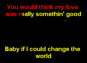 You would think my love
was really somethin' good

Baby ifl could change the
world