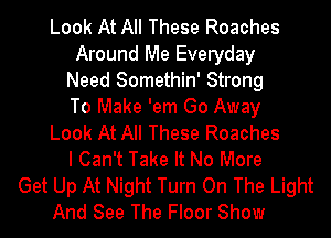 Look At All These Roaches
Around Me Everyday
Need Somethin' Strong
To Make 'em Go Away
Look At All These Roaches
I Can't Take It No More
Get Up At Night Turn On The Light
And See The Floor Show