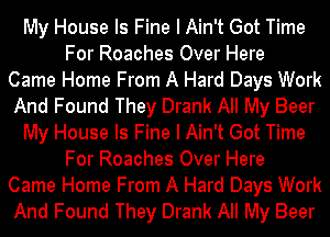 My House Is Fine I Ain't Got Time
For Roaches Over Here
Came Home From A Hard Days Work
And Found They Drank All My Beer
My House Is Fine I Ain't Got Time
For Roaches Over Here
Came Home From A Hard Days Work
And Found They Drank All My Beer