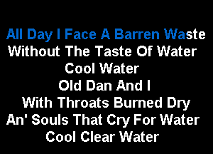 All Day I Face A Barren Waste
Without The Taste Of Water
Cool Water
Old Dan And I
With Throats Burned Dry
An' Souls That Cry For Water
Cool Clear Water