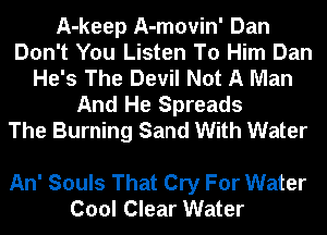 A-keep A-movin' Dan
Don't You Listen To Him Dan
He's The Devil Not A Man
And He Spreads
The Burning Sand With Water

An' Souls That Cry For Water
Cool Clear Water