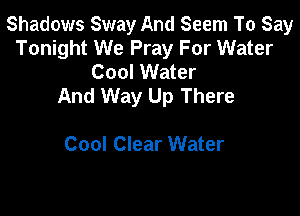 Shadows Sway And Seem To Say
Tonight We Pray For Water
Cool Water
And Way Up There

Cool Clear Water