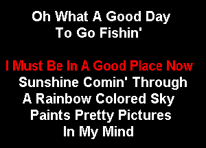 Oh What A Good Day
To Go Fishin'

I Must Be In A Good Place Now
Sunshine Comin' Through
A Rainbow Colored Sky

Paints Pretty Pictures
In My Mind