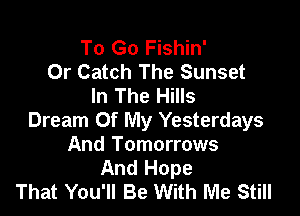 To Go Fishin'
0r Catch The Sunset
In The Hills

Dream Of My Yesterdays
And Tomorrows
And Hope
That You'll Be With Me Still