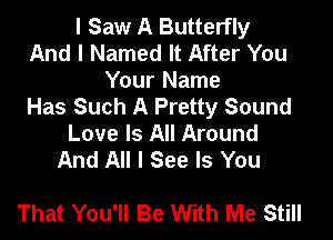 I Saw A Butterfly
And I Named It After You

Your Name
Has Such A Pretty Sound

Love Is All Around
And All I See Is You

That You'll Be With Me Still