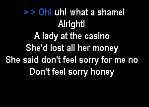 0h! uh! what a shame!
Alright!
A lady at the casino
She'd lost all her money

She said don't feel sorry for me no
Don't feel sorry honey