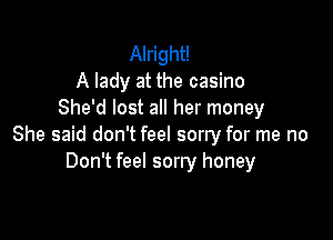 Alright!
A lady at the casino
She'd lost all her money

She said don't feel sorry for me no
Don't feel sorry honey