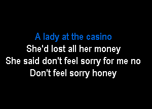 A lady at the casino
She'd lost all her money

She said don't feel sorry for me no
Don't feel sorry honey