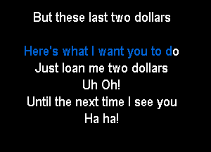 But these last two dollars

Here's what I want you to do
Just loan me two dollars
Uh Oh!

Until the next time I see you
Ha ha!