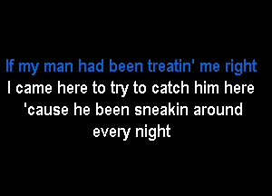 If my man had been treatin' me right
I came here to try to catch him here
'cause he been sneakin around
every night