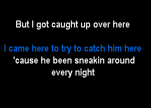 But I got caught up over here

I came here to try to catch him here
'cause he been sneakin around
every night