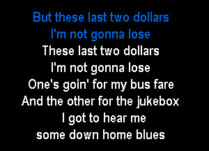 But these last two dollars
I'm not gonna lose
These last two dollars
I'm not gonna lose
One's goin' for my bus fare
And the other for the jukebox
I got to hear me
some down home blues