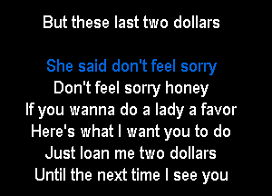 But these last two dollars

She said don't feel sorry
Don't feel sorry honey
If you wanna do a lady a favor
Here's what I want you to do
Just loan me two dollars
Until the next time I see you
