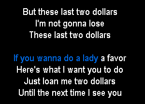 But these last two dollars
I'm not gonna lose
These last two dollars

If you wanna do a lady a favor
Here's what I want you to do
Just loan me two dollars
Until the next time I see you