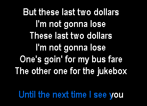 But these last two dollars
I'm not gonna lose
These last two dollars
I'm not gonna lose
One's goin' for my bus fare
The other one for the jukebox

Until the next time I see you