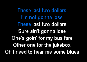 These last two dollars
I'm not gonna lose
These last two dollars
Sure ain't gonna lose
One's goin' for my bus fare
Other one for the jukebox
Oh I need to hear me some blues
