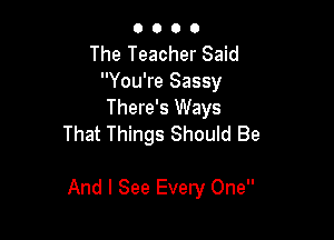 O 0 O O
The Teacher Said
You're Sassy
There's Ways
That Things Should Be

And I See Every One