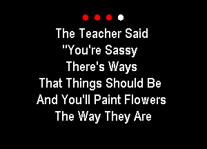 O O 0 O
The Teacher Said
You're Sassy
There's Ways

That Things Should Be
And You'll Paint Flowers
The Way They Are