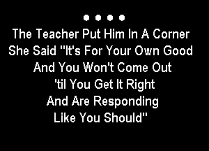 O 0 O O
The Teacher Put Him In A Corner
She Said It's For Your Own Good
And You Won't Come Out

'til You Get It Right
And Are Responding
Like You Should