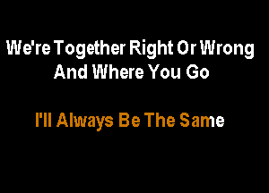 We're Together Right 0r Wrong
And Where You Go

I'll Always Be The Same