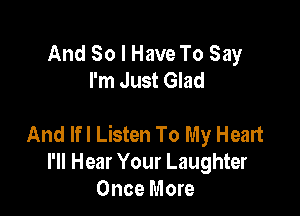 And So I Have To Say
I'm Just Glad

And Ifl Listen To My Heart
I'll Hear Your Laughter
Once More