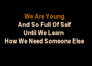 We Are Young
And So Full Of Self
Until We Learn

How We Need Someone Else