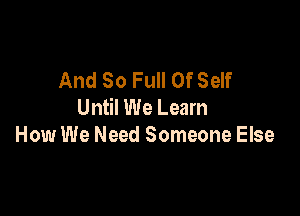 And So Full Of Self
Until We Learn

How We Need Someone Else