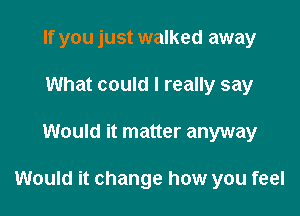 If you just walked away
What could I really say

Would it matter anyway

Would it change how you feel