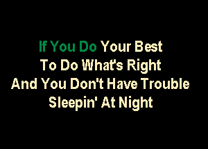 If You Do Your Best
To Do Whafs Right

And You Don't Have Trouble
Sleepin' At Night