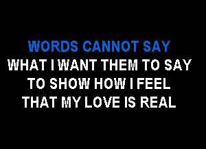 WORDS CANNOT SAY
WHAT I WANT THEM TO SAY
TO SHOW HOW I FEEL
THAT MY LOVE IS REAL